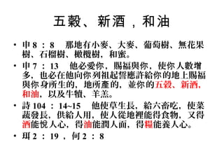五穀、新酒，和油
• 申 8 ： 8 那地有小麥、大麥、葡萄樹、無花果
樹、石榴樹、橄欖樹，和蜜。
• 申 7 ： 13 他必愛你 ，賜福與你 ，使你 人數增
多，也必在他向你 列祖起誓應許給你 的地上賜福
與你 身所生的，地所產 的，並你 的五穀、新酒，
和油，以及牛犢、羊羔。
• 詩 104 ： 14~15 他使草生長，給六畜吃，使菜
蔬發長，供給人用，使人從地裡能得食物，又得
酒能悅 人心，得油能潤人面，得糧能養人心。
• 珥 2 ： 19 ，何 2 ： 8

 