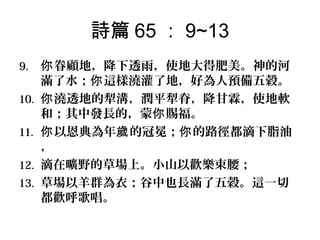 詩篇 65 ： 9~13
9.
10.
11.
12.
13.

你 眷顧地，降下透雨，使地大得肥美。神的河
滿了水；你 這樣澆灌了地，好為人預備五穀。
你 澆透地的犁溝，潤平犁脊，降甘霖，使地軟
和；其中發長的，蒙你 賜福。
你 以恩典為年歲 的冠冕；你 的路徑都滴下脂油
，
滴在曠野的草場上。小山以歡樂束腰；
草場以羊群為衣；谷中也長滿了五穀。這一切
都歡呼歌唱。

 