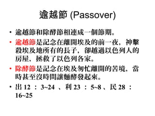 逾越節 (Passover)
• 逾越節和除酵節相連成一個節期。
• 逾越節是記念在離開埃及的前一夜，神擊
殺埃及地所有的長子，卻越過以色列人的
房屋，拯救了以色列各家。
• 除酵節是記念在埃及匆忙離開的苦境，當
時甚至沒時間讓麵酵發起來。
• 出 12 ： 3~24 、利 23 ： 5~8 、民 28 ：
16~25

 