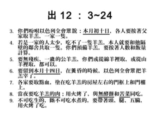 出 12 ： 3~24
3. 你 們吩咐以色列全會眾說 ：本月初十日，各人要按著父
4.
5.
6.
7.
8.
9.

家取羊羔，一家一隻。
若是一家的人太少，吃不了一隻羊羔，本人就要和他隔
壁的鄰舍共取一隻。你 們預備羊羔，要按著人數和飯量
計算。
要無殘疾、一歲 的公羊羔，你 們或從綿羊裡取，或從山
羊裡取，都可以。
要留到本月十四日，在黃 昏的時候，以色列全會眾 把羊
羔宰了。
各家要取點血，塗在吃羊羔的房屋左右的門框上和門楣
上。
當夜要吃羊羔的肉；用火烤 了，與無酵餅和苦菜同吃。
不可吃生的，斷不可吃水煮的，要帶著頭、腿、五臟，
用火烤 了吃。

 
