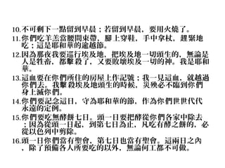 10. 不可剩下一點留到早晨；若留到早晨，要用火燒了。
11. 你 們吃羊羔當腰間束帶，腳 上穿鞋，手中拿杖，趕 緊地

吃；這是耶和華的逾越節。
12. 因為那夜我要巡行埃及地，把埃及地一切頭生的，無論是
人是牲畜，都擊 殺了，又要敗壞埃及一切的神。我是耶和
華。
13. 這血要在你 們所住的房屋上作記號；我一見這血，就越過
你 們去。我擊 殺埃及地頭生的時候，災殃必不臨到你 們
身上滅你 們。
14. 你 們要記念這日，守為耶和華的節，作為你 們世世代代
永遠的定例。
15. 你 們要吃無酵餅七日。頭一日要把酵從你 們各家中除去
；因為從頭一日起，到第七日為止，凡吃有酵之餅的，必
從以色列中剪除。
16. 頭一日你 們當有聖會，第七日也當有聖會。這兩日之內
，除了預備各人所要吃的以外，無論何工都不可做。

 