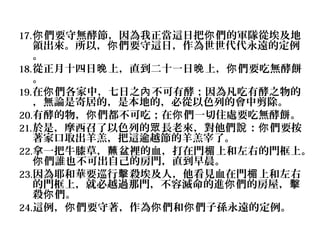 17. 你 們要守無酵節，因為我正當這日把你 們的軍隊從埃及地

領出來。所以，你 們要守這日，作為世世代代永遠的定例
。
18. 從正月十四日晚 上，直到二十一日晚 上，你 們要吃無酵餅
。
19. 在你 們各家中，七日之內 不可有酵；因為凡吃有酵之物的
，無論是寄居的，是本地的，必從以色列的會中剪除。
20.有酵的物，你 們都不可吃；在你 們一切住處要吃無酵餅。
21. 於是，摩西召了以色列的眾 長老來，對他們說 ：你 們要按
著家口取出羊羔，把這逾越節的羊羔宰了。
22.拿一把牛膝草，蘸 盆裡的血，打在門楣 上和左右的門框上。
你 們誰也不可出自己的房門，直到早晨。
23.因為耶和華要巡行擊 殺埃及人，他看見血在門楣 上和左右
的門框上，就必越過那門，不容滅命的進你 們的房屋，擊
殺你 們。
24.這例，你 們要守著，作為你 們和你 們子孫永遠的定例。

 
