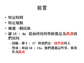 前言
•
•
•
•

特定時間
特定地點
揀選一個民族
羅 15 ： 4a 從前所寫的聖經都是為教訓我
們寫的
– 鼓勵：雅 5 ： 17 與我們是一樣性情的人
– 警戒：林前 10 ： 11a 他們遭遇這些事，都要
作為鑑戒

 