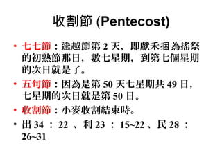 收割節 (Pentecost)
• 七七節：逾越節第 2 天，即獻禾捆 為搖祭
的初熟節那日，數七星期，到第七個星期
的次日就是了。
• 五旬節：因為是第 50 天七星期共 49 日，
七星期的次日就是第 50 日。
• 收割節：小麥收割結束時。
• 出 34 ： 22 、利 23 ： 15~22 、民 28 ：
26~31

 