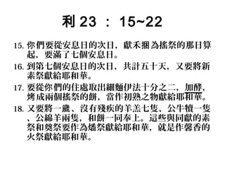 利 23 ： 15~22
15. 你 們要從安息日的次日，獻禾捆 為搖祭的那日算

起，要滿了七個安息日。
16. 到第七個安息日的次日，共計五十天，又要將新
素祭獻給耶和華。
17. 要從你 們的住處取出細麵伊法十分之二，加酵，
烤 成兩個搖祭的餅，當作初熟之物獻給耶和華。
18. 又要將一歲 、沒有殘疾的羊羔七隻、公牛犢一隻
、公綿羊兩隻，和餅一同奉上。這些與同獻的素
祭和奠祭要作為燔祭獻給耶和華，就是作馨香的
火祭獻給耶和華。

 