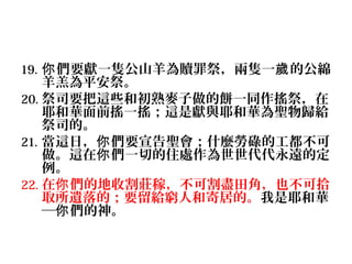 19. 你 們要獻一隻公山羊為贖罪祭，兩隻一歲 的公綿

羊羔為平安祭。
20. 祭司要把這些和初熟麥子做的餅一同作搖祭，在
耶和華面前搖一搖；這是獻與耶和華為聖物歸給
祭司的。
21. 當這日，你 們要宣告聖會；什麼勞碌的工都不可
做。這在你 們一切的住處作為世世代代永遠的定
例。
22. 在你 們的地收割莊稼，不可割盡田角，也不可拾
取所遺落的；要留給窮人和寄居的。我是耶和華
─你 們的神。

 