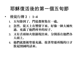 耶穌復活後的第一個五旬節
•

使徒行傳 2 ： 1~4
1. 五旬節到了，門徒都聚集在一處。
2. 忽然，從天上有響聲下來，好像一陣大風吹

過，充滿了他們所坐的屋子，
3. 又有舌頭如火焰顯現出來，分開落在他們各
人頭上。
4. 他們就都被聖靈充滿，按著聖靈所賜的口才
說 起別國的話來。

 