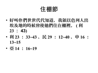 住棚節
• 好叫你 們世世代代知道，我領以色列人出
埃及地的時候曾使他們住在棚裡。 ( 利
23 ： 43)
• 利 23 ： 33~43 、民 29 ： 12~40 、申 16 ：
13~15
• 亞 14 ： 16~19

 