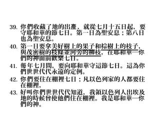 39. 你 們收藏了地的出產 ，就從七月十五日起，要
40.
41.
42.
43.

守耶和華的節七日。第一日為聖安息；第八日
也為聖安息。
第一日要拿美好樹上的果子和棕樹上的枝子，
與茂密樹的枝條並河旁的柳枝，在耶和華─你
們的神面前歡樂七日。
每 年七月間，要向耶和華守這節七日。這為你
們世世代代永遠的定例。
你 們要住在棚裡七日；凡以色列家的人都要住
在棚裡，
好叫你 們世世代代知道，我領以色列人出埃及
地的時候曾使他們住在棚裡。我是耶和華─你
們的神。

 