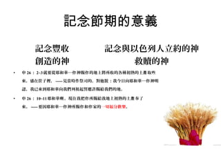 記念節期的意義
記念豐收
創造的神
•

記念與以色列人立約的神
救贖的神

申 26 ： 2~3 就要從耶和華─你 神賜你 的地上將所收的各種初熟的土產 取些
來，盛在筐子裡， ----- 見當時作祭司的，對他說 ：我今日向耶和華─你 神明
認，我已來到耶和華向我們列祖起誓應許賜給我們的地。

•

申 26 ： 10~11 耶和華啊 ，現在我把你 所賜給我地上初熟的土產 奉了
來。 ----- 要因耶和華─你 神所賜你 和你 家的一切福分歡樂。

 