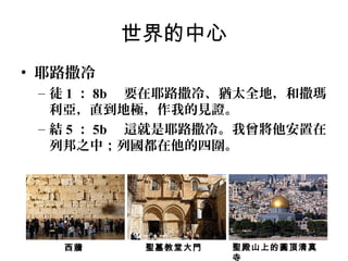 世界的中心
• 耶路撒冷
– 徒 1 ： 8b 要在耶路撒冷、猶太全地，和撒瑪
利亞，直到地極，作我的見證。
– 結 5 ： 5b 這就是耶路撒冷。我曾將他安置在
列邦之中；列國都在他的四圍。

西牆

聖墓教堂大門

聖殿山上的圓頂清真
寺

 