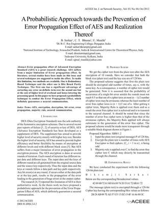 ACEEE Int. J. on Network Security , Vol. 03, No. 04, Oct 2012

A Probabilistic Approach towards the Prevention of
Error Propagation Effect of AES and Realization
Thereof
B. Sarkar1, C. T. Bhunia2, U. Maulik3
1

Dr. B. C. Roy Engineering College, Durgapur, India
E-mail: sarkar.bikramjit@gmail.com
2
National Institute of Technology, Arunachal Pradesh, India & International Centre for Theoretical Physics, Italy.
E-mail: directornitap@gmail.com,
3
Jadavpur University, Kolkata, India
E-mail: ujjwal_maulik@yahoo.com
Abstract–Error propagation effect of Advanced Encryption
Standard (AES) is a great research challenge. AES suffers
from a major limitation of Error propagation effect. In
literature, several studies have been made on this issue and
several techniques are suggested to tackle the effect. To tackle
this limitation, two methods are available. One is Redundancy
Based Technique and the other one is Bite Based Parity
Technique. The first one has a significant advantage of
correcting any error on definite term over the second one but
at the cost of higher level of overhead and hence lowering the
processing speed. In this paper we have proposed a probabilistic
technique to combat the Error Propagation Effect, which
definitely guarantees a secured communication.

II. PROPOSED SCHEME
We get the cipher text from the plain text after the AES
encryption of 10 rounds. Here we consider that both the
block size (plain text) and the key size are of 128 bits.
The proposed scheme suggests that first the plain text
should be encrypted odd number of times, say n, with the
same key. As a consequence, n number of cipher text would
be generated. Now it is assumed that the probability of
occurrence of a single bit error amidst the rounds must not
reach 0.5 so that out of n cipher texts at most (n – 1)/2 number
of cipher texts may be erroneous whereas the least number of
error free cipher texts is (n + 1)/2 out of n. After getting n
cipher texts, Majority Rule is applied over them and as a
result the error free cipher text is achieved and is to transmit
to the secured channel. It should be noted that since the
number of error free cipher texts is higher than that of the
erroneous ciphers, the Majority Rule applied will always
culminate in the generation of the error free cipher. The
proposed scheme would be made more transparent through
a suitable block diagram shown in Figure 1.

Index Terms–AES, encryption, decryption, bit error, error
propagation, majority rule, secured communication.

I. INTRODUCTION
DES (Data Encryption Standard) was the sole authority
of the Symmetric encryption schemes. Due to several recent
past reports of failure [1, 2] of security or key of DES, AES
(Advance Encryption Standard) has been developed as a
supplement of DES. The supplement has aimed to provide
higher level of security mainly with higher key size. Besides
the higher level of security, AES has aimed to provide higher
efficiency and better flexibility by means of encryption at
different levels and with different block sizes [3]. But AES
suffers from a major limitation of error propagation in the
encryption process. The AES encryption is done at several
rounds of iteration. Each round of iteration has different input data and different keys. The input data and the keys of
different round are all generated from the original source data
and the source key respectively. Thus the input data and the
keys at rounds follow a data path and key path respectively.
Any bit error(s) at any round, if occurs either at the data path
or at the key path, results in the propagation of the error
leading to the generation of huge errors at the output cipher.
The research [4, 5] reported this limitation of AES in their
authoritative work. In the thesis work we have proposed a
probabilistic approach for the prevention of the Error Propagation Effect of AES, which definitely guarantees a secured
communication.
© 2012 ACEEE
DOI: 01.IJNS.3.4. 2

Proposed Algorithm: SBM 1.2
1. Input the plain text (original message) P of 128 bits.
2. Encrypt the plain text n number of times with AES
Encryptor to find ciphers {Ci, i = 1 to n}, n being
odd.
3. Majority rule is applied over Ci to find the error-free
cipher text C which may directly be transmitted
through the channel.
III. EXPERIMENTAL RESULT
We have conducted the experiment with the following
128-bit plain text:
B

i

k

r

a

m

j

i

t

S

a

r

k

a

r

Below are the corresponding Hexadecimal values:
42 69 6B 72 61 6D 6A 69 74 20 53 61 72 6B 61 72
The message (plain text) is encrypted through a 128-bit
Cipher key having the corresponding Hex values as follows:
2B 28 AB 09 7E AE F7 CF 15 D2 15 4F 16 A6 88 3C
1

 