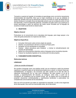 3 de 10

UNIVERSIDAD DE PAMPLONA
Una Universidad incluyente y comprometida con el
desarrollo integral

Tomando un aporte de Vygotski, él considera el aprendizaje como uno de los mecanismos
fundamentales del desarrollo. Dice que la mejor enseñanza es la que se adelanta al
desarrollo; también dice que la intervención social se convierte en motor del desarrollo en
donde introduce el concepto Zona de desarrollo próximo que es la distancia entre el nivel
del desarrollo y nivel de desarrollo potencial. Considera al sujeto activo que construye su
propio aprendizaje a partir de estímulo del medio social vinculado por el lenguaje de
acuerdo al medio social donde se desenvuelve.
3. OBJETIVOS
Objetivo General
Profundizar en el conocimiento de la naturaleza del lenguaje, para luego apoyar a los
niños del grado preescolar en el ejercicio del mismo.
Objetivos Específicos







Consultar información sobre el tema objeto de estudio.
Diseñar una presentación del tema a través de Power point.
Socializar con los estudiantes lo consultado.
Analizar videos educativos para fortalecer y motivar la retroalimentación del
proceso de aprendizaje
Aplicar los conocimientos obtenidos sobre el lenguaje oral en la práctica docente.
Evaluar los resultados logrados en la construcción de este proyecto.

4. FUNDAMENTACIÓN CONCEPTUAL
Referentes teóricos
LENGUAJE
¿Cómo se concibe el lenguaje?
Se concibe el lenguaje como una práctica social, que se construye a partir de procesos
cognitivos e inserta al sujeto en las dinámicas propias de su cultura. Lo anterior hace que,
inevitablemente, el lenguaje y las funciones que éste cumple en la vida del niño se
relacionen directamente con su vida como ciudadano. De esta manera, el rol de la
escuela, y específicamente del docente, se configura, entre otras, a partir de la
concepción de ciudadanos que se quieren formar. Así, se espera que en la escuela se
propicien situaciones contextualizadas y significativas tendientes a potencializar las
competencias comunicativas de los estudiantes.
Esto con el fin de permitir que estén en capacidad de responder, no sólo a las exigencias
de la vida escolar, sino como se mencionaba antes, de la vida social.

Universidad de Pamplona
Pamplona - Norte de Santander - Colombia
Tels: (7) 5685303 - 5685304 - 5685305 - Fax: 5682750 - www.unipamplona.edu.co

 
