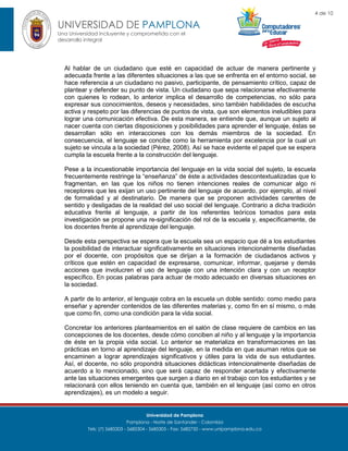 4 de 10

UNIVERSIDAD DE PAMPLONA
Una Universidad incluyente y comprometida con el
desarrollo integral

Al hablar de un ciudadano que esté en capacidad de actuar de manera pertinente y
adecuada frente a las diferentes situaciones a las que se enfrenta en el entorno social, se
hace referencia a un ciudadano no pasivo, participante, de pensamiento crítico, capaz de
plantear y defender su punto de vista. Un ciudadano que sepa relacionarse efectivamente
con quienes lo rodean, lo anterior implica el desarrollo de competencias, no sólo para
expresar sus conocimientos, deseos y necesidades, sino también habilidades de escucha
activa y respeto por las diferencias de puntos de vista, que son elementos ineludibles para
lograr una comunicación efectiva. De esta manera, se entiende que, aunque un sujeto al
nacer cuenta con ciertas disposiciones y posibilidades para aprender el lenguaje, éstas se
desarrollan sólo en interacciones con los demás miembros de la sociedad. En
consecuencia, el lenguaje se concibe como la herramienta por excelencia por la cual un
sujeto se vincula a la sociedad (Pérez, 2008). Así se hace evidente el papel que se espera
cumpla la escuela frente a la construcción del lenguaje.
Pese a la incuestionable importancia del lenguaje en la vida social del sujeto, la escuela
frecuentemente restringe la “enseñanza” de éste a actividades descontextualizadas que lo
fragmentan, en las que los niños no tienen intenciones reales de comunicar algo ni
receptores que les exijan un uso pertinente del lenguaje de acuerdo, por ejemplo, al nivel
de formalidad y al destinatario. De manera que se proponen actividades carentes de
sentido y desligadas de la realidad del uso social del lenguaje. Contrario a dicha tradición
educativa frente al lenguaje, a partir de los referentes teóricos tomados para esta
investigación se propone una re-significación del rol de la escuela y, específicamente, de
los docentes frente al aprendizaje del lenguaje.
Desde esta perspectiva se espera que la escuela sea un espacio que dé a los estudiantes
la posibilidad de interactuar significativamente en situaciones intencionalmente diseñadas
por el docente, con propósitos que se dirijan a la formación de ciudadanos activos y
críticos que estén en capacidad de expresarse, comunicar, informar, quejarse y demás
acciones que involucren el uso de lenguaje con una intención clara y con un receptor
específico. En pocas palabras para actuar de modo adecuado en diversas situaciones en
la sociedad.
A partir de lo anterior, el lenguaje cobra en la escuela un doble sentido: como medio para
enseñar y aprender contenidos de las diferentes materias y, como fin en sí mismo, o más
que como fin, como una condición para la vida social.
Concretar los anteriores planteamientos en el salón de clase requiere de cambios en las
concepciones de los docentes, desde cómo conciben al niño y al lenguaje y la importancia
de éste en la propia vida social. Lo anterior se materializa en transformaciones en las
prácticas en torno al aprendizaje del lenguaje, en la medida en que asuman retos que se
encaminen a lograr aprendizajes significativos y útiles para la vida de sus estudiantes.
Así, el docente, no sólo propondrá situaciones didácticas intencionalmente diseñadas de
acuerdo a lo mencionado, sino que será capaz de responder acertada y efectivamente
ante las situaciones emergentes que surgen a diario en el trabajo con los estudiantes y se
relacionará con ellos teniendo en cuenta que, también en el lenguaje (así como en otros
aprendizajes), es un modelo a seguir.

Universidad de Pamplona
Pamplona - Norte de Santander - Colombia
Tels: (7) 5685303 - 5685304 - 5685305 - Fax: 5682750 - www.unipamplona.edu.co

 