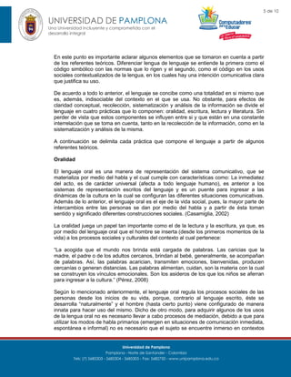 5 de 10

UNIVERSIDAD DE PAMPLONA
Una Universidad incluyente y comprometida con el
desarrollo integral

En este punto es importante aclarar algunos elementos que se tomaron en cuenta a partir
de los referentes teóricos. Diferenciar lengua de lenguaje se entiende la primera como el
código simbólico con las normas que lo rigen y el segundo, como el código en los usos
sociales contextualizados de la lengua, en los cuales hay una intención comunicativa clara
que justifica su uso.
De acuerdo a todo lo anterior, el lenguaje se concibe como una totalidad en si mismo que
es, además, indisociable del contexto en el que se usa. No obstante, para efectos de
claridad conceptual, recolección, sistematización y análisis de la información se divide el
lenguaje en cuatro prácticas que lo componen: oralidad, escritura, lectura y literatura. Sin
perder de vista que estos componentes se influyen entre si y que están en una constante
interrelación que se toma en cuenta, tanto en la recolección de la información, como en la
sistematización y análisis de la misma.
A continuación se delimita cada práctica que compone el lenguaje a partir de algunos
referentes teóricos.
Oralidad
El lenguaje oral es una manera de representación del sistema comunicativo, que se
materializa por medio del habla y el cual cumple con características como: La inmediatez
del acto, es de carácter universal (afecta a todo lenguaje humano), es anterior a los
sistemas de representación escritos del lenguaje y es un puente para ingresar a las
dinámicas de la cultura en la cual se configuran las diferentes situaciones comunicativas.
Además de lo anterior, el lenguaje oral es el eje de la vida social, pues, la mayor parte de
intercambios entre las personas se dan por medio del habla y a partir de ésta toman
sentido y significado diferentes construcciones sociales. (Casamiglia, 2002)
La oralidad juega un papel tan importante como el de la lectura y la escritura, ya que, es
por medio del lenguaje oral que el hombre se inserta (desde los primeros momentos de la
vida) a los procesos sociales y culturales del contexto al cual pertenece:
“La acogida que el mundo nos brinda está cargada de palabras. Las caricias que la
madre, el padre o de los adultos cercanos, brindan al bebé, generalmente, se acompañan
de palabras. Así, las palabras acarician, transmiten emociones, bienvenidas, producen
cercanías o generan distancias. Las palabras alimentan, cuidan, son la materia con la cual
se construyen los vínculos emocionales. Son los asideros de los que los niños se aferran
para ingresar a la cultura.” (Pérez, 2008)
Según lo mencionado anteriormente, el lenguaje oral regula los procesos sociales de las
personas desde los inicios de su vida, porque, contrario al lenguaje escrito, éste se
desarrolla “naturalmente” y el hombre (hasta cierto punto) viene configurado de manera
innata para hacer uso del mismo. Dicho de otro modo, para adquirir algunos de los usos
de la lengua oral no es necesario llevar a cabo procesos de mediación, debido a que para
utilizar los modos de habla primarios (emergen en situaciones de comunicación inmediata,
espontánea e informal) no es necesario que el sujeto se encuentre inmerso en contextos

Universidad de Pamplona
Pamplona - Norte de Santander - Colombia
Tels: (7) 5685303 - 5685304 - 5685305 - Fax: 5682750 - www.unipamplona.edu.co

 