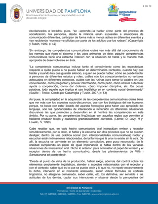 6 de 10

UNIVERSIDAD DE PAMPLONA
Una Universidad incluyente y comprometida con el
desarrollo integral

escolarizados o letrados, pues, “se –aprende—a hablar como parte del proceso de
socialización, las personas, desde la infancia están expuestas a situaciones de
comunicación diferentes, participan de forma más o menos activa en diferentes eventos y
van recibiendo –normas—explícitas por parte de los adultos que los rodean”. (Casamiglia
y Tusón, 1999, p: 42)
Sin embargo, las competencias comunicativas orales van más allá del conocimiento de
las normas que rigen el sistema y los usos primarios de éste; adquirir competencias
comunicativas tiene una estrecha relación con la situación de habla y la manera más
apropiada de desenvolverse en ésta.
“La competencia comunicativa incluye tanto el conocimiento como las expectativas
respecto a quién puede o no puede hablar en determinados contextos, cuando hay que
hablar y cuando hay que guardar silencio, a quién se puede hablar, cómo se puede hablar
a personas de diferentes estatus y roles, cuáles son los comportamientos no verbales
adecuados en diferentes contextos, cuáles son las rutinas para tomar la palabra en una
conversación, cómo preguntar y proveer información, cómo pedir, cómo ofrecer o declinar
ayuda o cooperación, cómo dar órdenes, cómo imponer disciplina, etc. En pocas
palabras, todo aquello que implica el uso lingüístico en un contexto social determinado”
(Saville – Troike, Citado por Casamiglia y Tusón, 2007, p: 43)
Así pues, la complejidad en la adquisición de las competencias comunicativas orales tiene
que ver más con los aspectos socio-discursivos, que con los biológicos del ser humano;
porque, no basta con estar dotado del aparato fonológico para hacer uso apropiado del
lenguaje, son las oportunidades de interacción e inmersión en diferentes situaciones
discursivas las que potencian y desarrollan en el hombre las competencias en éste
ámbito. Por su parte, las competencias lingüísticas son aquellas reglas que permiten al
hablante producir textos y oraciones gramaticalmente correctos. (Lerner, D; Levy, H y;
Lovello, S, 1999)
Cabe resaltar que, en todo hecho comunicativo oral interactúan emisor y receptor
simultáneamente, por lo tanto, el habla y la escucha son dos procesos que no se pueden
desligar; dentro de una práctica social (con intencionalidades comunicativas) hablar y
escuchar están íntimamente relacionadas, de tal forma que la una no existe sin la otra. De
allí, la escucha se convierte en un elemento constitutivo, pero poco reconocido, de la
oralidad cumpliendo un papel de igual importancia al habla dentro de las variadas
situaciones de intercambio oral. Dicho lo anterior, para contrastar el papel del emisor y el
receptor dentro de un hecho comunicativo, desde los planteamientos de Villà i
Santasunana se puede decir:
“Desde el punto de vista de la producción, hablar exige, además del control sobre los
elementos propiamente lingüísticos, atender a aspectos relacionados con el receptor y
con el contexto: saber qué es lo que se puede decir y lo que no, no repetir excesivamente
lo dicho, intervenir en el momento adecuado, saber utilizar fórmulas de cortesía
lingüística, no alargarse demasiado, saber callar, etc. En definitiva, ser sensible a las
actitudes de los demás, captar sus intenciones y situarse desde la perspectiva del

Universidad de Pamplona
Pamplona - Norte de Santander - Colombia
Tels: (7) 5685303 - 5685304 - 5685305 - Fax: 5682750 - www.unipamplona.edu.co

 