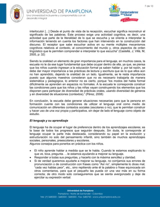 7 de 10

UNIVERSIDAD DE PAMPLONA
Una Universidad incluyente y comprometida con el
desarrollo integral

interlocutor […] Desde el punto de vista de la recepción, escuchar significa reconstruir el
significado de las palabras. Este proceso exige una actividad cognitiva, es decir, una
actividad que parte de la literalidad de lo que se escucha y se orienta a interpretar la
información teniendo en cuenta los factores que han intervenido en la construcción del
discurso. El receptor que sabe escuchar activa en su mente múltiples mecanismos
cognitivos relativos al contexto, al conocimiento del mundo y, otros aspectos de orden
lingüístico que le permiten comprender e interpretar lo que escucha” (Castellá, J; Villà, M,
2005, p: 32)
Siendo la oralidad un elemento de gran importancia para el lenguaje, en muchos casos, la
escuela no le da ese lugar fundamental que debe ocupar dentro de ella, ya que, se piensa
que los niños cuando ingresan a la educación formal ya saben hablar y, por tal razón, se
debe dar mayor importancia a las prácticas de lectura y escritura que es lo que ellos aún
no han aprendido, dejando la oralidad de un lado. Igualmente, se le resta importancia
puesto que algunos maestros consideran que no es necesario trabajarla de manera
sistemática y pedagógica, lo anterior no es cierto, porque “los modos del habla formal
difícilmente se aprenden en espacios no formales. A la escuela le corresponde construir
las condiciones para que los niños y las niñas vayan construyendo los elementos que los
disponen para participar de diversidad de prácticas orales, usando diversidad de géneros
y en diversidad de situaciones (contextos).” (Pérez, 2008)
En conclusión, la escuela debe generar situaciones necesarias para que la persona en
formación cuente con las condiciones de utilizar el lenguaje oral como medio de
comunicación en diferentes contextos sociales (escolares o no), que le permitan construir
y hacer uso de una voz propia y participativa, sin dejar de lado el lenguaje como objeto de
estudio.
El lenguaje y su aprendizaje
El lenguaje ha de ocupar el lugar de preferencia dentro de los aprendizajes escolares; es
la base de todos los progresos que seguirán después. Sin duda, le corresponde al
lenguaje ocupar la parte más destacada, considerando su papel en la evolución y
estructuración no solo del pensamiento infantil, sino también de muchos aprendizajes
sociales, personales, preescolares y escolares.
Algunos consejos para ponerlos en práctica con los niños.




El niño aprende hablar a medida que se le habla. Cuando le estamos explicando lo
que ve, toca, pregunta. …le estamos ayudando a mejorar su lenguaje.
Responder a todas sus preguntas, y hacerlo con la máxima sencillez y claridad.
Si de verdad queremos ayudarle a mejorar su lenguaje, no corrijamos sus errores de
pronunciación o de construcción con frases como “Así no”, simplemente lo dices mal,
“cada vez hablas peor”, etc., sino repitiendo ante él la palabra o frase equivocada sin
otros comentarios, para que el pequeño las pueda oír una vez más en su forma
correcta; de otro modo solo conseguiremos que se sienta avergonzado y deje de
ejercitar su expresión verbal.

Universidad de Pamplona
Pamplona - Norte de Santander - Colombia
Tels: (7) 5685303 - 5685304 - 5685305 - Fax: 5682750 - www.unipamplona.edu.co

 