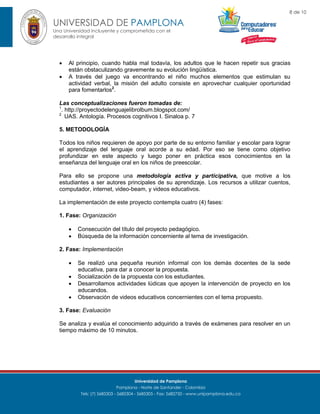 8 de 10

UNIVERSIDAD DE PAMPLONA
Una Universidad incluyente y comprometida con el
desarrollo integral




Al principio, cuando habla mal todavía, los adultos que le hacen repetir sus gracias
están obstaculizando gravemente su evolución lingüística.
A través del juego va encontrando el niño muchos elementos que estimulan su
actividad verbal, la misión del adulto consiste en aprovechar cualquier oportunidad
para fomentarlos2.

Las conceptualizaciones fueron tomadas de:
1
. http://proyectodelenguajelibrolbum.blogspot.com/
2
UAS. Antología. Procesos cognitivos I. Sinaloa p. 7
5. METODOLOGÍA
Todos los niños requieren de apoyo por parte de su entorno familiar y escolar para lograr
el aprendizaje del lenguaje oral acorde a su edad. Por eso se tiene como objetivo
profundizar en este aspecto y luego poner en práctica esos conocimientos en la
enseñanza del lenguaje oral en los niños de preescolar.
Para ello se propone una metodología activa y participativa, que motive a los
estudiantes a ser autores principales de su aprendizaje. Los recursos a utilizar cuentos,
computador, internet, video-beam, y videos educativos.
La implementación de este proyecto contempla cuatro (4) fases:
1. Fase: Organización



Consecución del título del proyecto pedagógico.
Búsqueda de la información concerniente al tema de investigación.

2. Fase: Implementación





Se realizó una pequeña reunión informal con los demás docentes de la sede
educativa, para dar a conocer la propuesta.
Socialización de la propuesta con los estudiantes.
Desarrollamos actividades lúdicas que apoyen la intervención de proyecto en los
educandos.
Observación de videos educativos concernientes con el tema propuesto.

3. Fase: Evaluación
Se analiza y evalúa el conocimiento adquirido a través de exámenes para resolver en un
tiempo máximo de 10 minutos.

Universidad de Pamplona
Pamplona - Norte de Santander - Colombia
Tels: (7) 5685303 - 5685304 - 5685305 - Fax: 5682750 - www.unipamplona.edu.co

 
