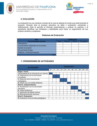 9 de 10

UNIVERSIDAD DE PAMPLONA
Una Universidad incluyente y comprometida con el
desarrollo integral

6. EVALUACIÓN
La evaluación es una ventana a través de la cual se detecta el rumbo que está tomando el
proyecto. Durante todo el proceso educativo se debe ir evaluando, orientando y
reflexionando. Esta le permite al docente autoevaluarse y evaluar su práctica y al
estudiante identificar sus fortalezas y debilidades para hacer un seguimiento de sus
propios cambios y progresos.

Sistemas de Evaluación
Ítem
Conocimientos previos

Malo

Calificación
Regular
Bueno

Excelente

Participación
Conocimientos adquiridos en el proceso
Aportes al proyecto
Conocimiento finales
Reflexión o Retroalimentación
Total

7. CRONOGRAMA DE ACTIVIDADES
Octubre 2013

ACTIVIDADES
20

21

22

23

24

25

26

Etapa I: Inicio
1.Busquedad de la información en internet
2. Organización de la información
consultada.
3. Selección de la herramienta
pedagógica.
4. Diseño de una Cartilla Didáctica.
Nivel 2. Implementación
5. Socialización con la comunidad
educativa.
6. Videos Didácticos.
7. Desarrollo de talleres lúdicos
8. Retroalimentación del tema.
Nivel 3. Evaluación
9. Evaluación de la jornada pedagógica.

Universidad de Pamplona
Pamplona - Norte de Santander - Colombia
Tels: (7) 5685303 - 5685304 - 5685305 - Fax: 5682750 - www.unipamplona.edu.co

27

28

29

30

 