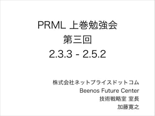 PRML 上巻勉強会
第三回
2.3.3 - 2.5.2
株式会社ネットプライスドットコム
Beenos Future Center
技術戦略室 室長
加藤寛之

 