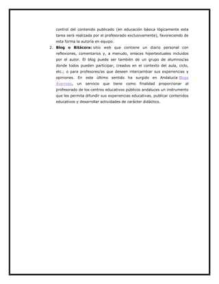 control del contenido publicado (en educación básica lógicamente esta
tarea será realizada por el profesorado exclusivamente), favoreciendo de
esta forma la autoría en equipo.
2. Blog o Bitácora: sitio web que contiene un diario personal con
reflexiones, comentarios y, a menudo, enlaces hipertextuales incluidos
por el autor. El blog puede ser también de un grupo de alumnos/as
donde todos pueden participar, creados en el contexto del aula, ciclo,
etc.; o para profesores/as que deseen intercambiar sus experiencias y
opiniones. En este último sentido ha surgido en Andalucía Blogs
Averroes,

un

servicio

que

tiene

como

finalidad

proporcionar

al

profesorado de los centros educativos públicos andaluces un instrumento
que les permita difundir sus experiencias educativas, publicar contenidos
educativos y desarrollar actividades de carácter didáctico.

 