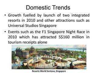 Domestic Trends
• Growth fuelled by launch of two integrated
resorts in 2010 and other attractions such as
Universal Studios Singapore
• Events such as the F1 Singapore Night Race in
2010 which has attracted S$160 million in
tourism receipts alone

Resorts World Sentosa, Singapore

 