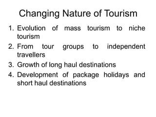 Changing Nature of Tourism
1. Evolution of mass tourism to niche
tourism
2. From tour groups to independent
travellers
3. Growth of long haul destinations
4. Development of package holidays and
short haul destinations

 