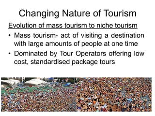 Changing Nature of Tourism
Evolution of mass tourism to niche tourism
• Mass tourism- act of visiting a destination
with large amounts of people at one time
• Dominated by Tour Operators offering low
cost, standardised package tours

 