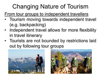 Changing Nature of Tourism
From tour groups to independent travellers
• Tourism moving towards independent travel
(e.g. backpacking)
• Independent travel allows for more flexibility
in travel itinerary
• Tourists are not bounded by restrictions laid
out by following tour groups

 