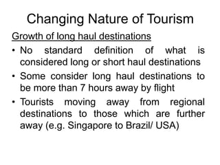 Changing Nature of Tourism
Growth of long haul destinations
• No standard definition of what is
considered long or short haul destinations
• Some consider long haul destinations to
be more than 7 hours away by flight
• Tourists moving away from regional
destinations to those which are further
away (e.g. Singapore to Brazil/ USA)

 