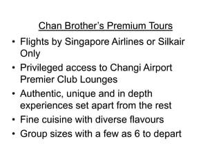 Chan Brother’s Premium Tours
• Flights by Singapore Airlines or Silkair
Only
• Privileged access to Changi Airport
Premier Club Lounges
• Authentic, unique and in depth
experiences set apart from the rest
• Fine cuisine with diverse flavours
• Group sizes with a few as 6 to depart

 