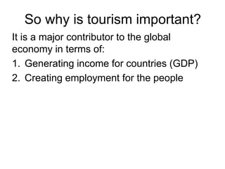 So why is tourism important?
It is a major contributor to the global
economy in terms of:
1. Generating income for countries (GDP)
2. Creating employment for the people

 