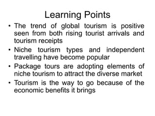 Learning Points
• The trend of global tourism is positive
seen from both rising tourist arrivals and
tourism receipts
• Niche tourism types and independent
travelling have become popular
• Package tours are adopting elements of
niche tourism to attract the diverse market
• Tourism is the way to go because of the
economic benefits it brings

 