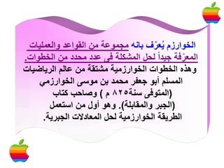 ‫الخوارزم يعرف بانه مجموعة من القواعد والعمليات‬
‫ُ ّ‬
‫المعرفة جيدا لحل المشكلة فى عدد محدد من الخطوات.‬
‫ّ‬
‫وهذه الخطوات الخوارزمية مشتقة من عالم الرياضيات‬
‫المسلم أبو جعفر محمد بن موسى الخوارزمي‬
‫(المتوفى سنة528 م ) وصاحب كتاب‬
‫(الجبر والمقابلة). وهو أول من استعمل‬
‫الطريقة الخوارزمية لحل المعادالت الجبرية.‬

 