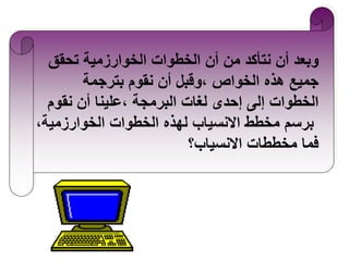 ‫وبعد أن نتأكد من أن الخطوات الخوارزمية تحقق‬
‫جميع هذه الخواص ،وقبل أن نقوم بترجمة‬
‫الخطوات إلى إحدى لغات البرمجة ،علينا أن نقوم‬
‫برسم مخطط االنسياب لهذه الخطوات الخوارزمية،‬
‫فما مخططات االنسياب؟‬

 