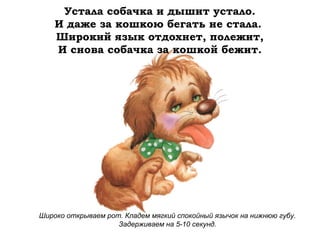 Устала собачка и дышит устало.
И даже за кошкою бегать не стала.
Широкий язык отдохнет, полежит,
И снова собачка за кошкой бежит.

Широко открываем рот. Кладем мягкий спокойный язычок на нижнюю губу.
Задерживаем на 5-10 секунд.

 