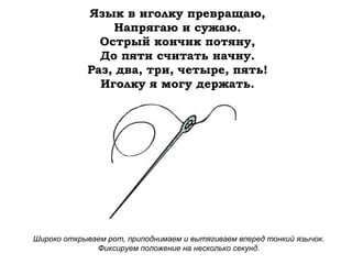 Язык в иголку превращаю,
Напрягаю и сужаю.
Острый кончик потяну,
До пяти считать начну.
Раз, два, три, четыре, пять!
Иголку я могу держать.

Широко открываем рот, приподнимаем и вытягиваем вперед тонкий язычок.
Фиксируем положение на несколько секунд.

 