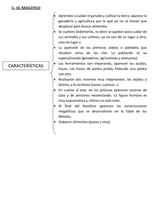 3.- EL NEOLÍTICO

CARACTERÍSTICAS

 Aprenden a cuidar el ganado y cultivar la tierra: aparece la
ganadería y agricultura por lo que ya no se tienen que
desplazar para buscar alimentos
 Se vuelven Sedentarios, es decir se quedan para cuidar de
sus animales y sus cultivos, ya no van de un lugar a otro,
esto da lugar a
 La aparición de las primeras aldeas o poblados que
situaban cerca de los ríos. La población se va
especializando (ganaderos, agricultores y artesanos)
 Las herramientas van mejorando, aparecen las azadas,
hoces…Las hacen de piedra pulida, frotando una piedra
con otra
 Realizaron dos inventos muy importantes: los tejidos y
telares; y la cerámica (vasos, cuencos…)
 En cuanto al arte, en las pinturas aparecen escenas de
caza y de personas recolectando. La figura humana es
muy esquemática y utilizan un solo color.
 Al final del Neolítico aparecen las construcciones
megalíticas que se desarrollarán en la Edad de los
Metales.
 Elaboran alimentos (queso y vino).

 