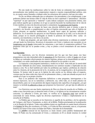 De este modo las meditaciones sobre la vida de Jesús no solamente nos comprometen
personalmente sino también nos comprometen respecto a nuestra responsabilidad política, esto
es, en cuanto somos llamados a trabajar sobre las estructuras del contexto vital que nos rodea.
En fin, un último subrayado que se sobrepone a los precedentes y los complementa, y que
podremos llamar una lectura sobre la vida de Jesús en clave espiritual o “pneumática”. Decimos
“espiritual” no por oposición a “material” o para indicar cualquier cosa puramente íntima, sino
para indicar aquello que se produce en el que se ejercita haciendo las meditaciones de la vida de
Cristo también en clave de elección personal o comunitaria: la experiencia del Espíritu.
El hombre (que es incapaz de hacer una elección definitiva para sí mismo y para la
sociedad y de llevarla a cumplimiento) se abre al Espíritu convencido que sólo el Espíritu de
Cristo, presente en aquellas meditaciones, lo puede hacer capaz de opciones radicales y
definitivas. Es el momento de apoyarse en esta Potencia operante en la vida y en la elección de
Jesús, porque en la oración prolongada es donde la potencia del Espíritu obra –actúa– en
nosotros, nos transforma y nos lleva a la acción.
Y ahora una pregunta: ¿de qué modo estas diversas experiencias se ordenan en unidad?
¿de qué modo los Ejercicios, favorecen el encuentro con Cristo y traducen este encuentro en un
compromiso en el mundo (renovando las estructuras, y por tanto el compromiso político)? Son
preguntas éstas que no se pueden evitar, y hoy se ponen a nivel comunitario de una manera
fuerte.
Los Ejercicios
La experiencia, con los diversos momentos por los que nos hace pasar, nos hace
preguntarnos con más intensidad sobre la naturaleza de los Ejercicios y sobre el modo con el que
se deben ser realizados efectivamente de manera legítima, porque así se desarrollarán en toda su
virtualidad y no serán canalizados de una manera unilateral en un sentido o en otro.
La respuesta a esta pregunta (naturaleza y modo) no es fácil. Ante todo por la emotividad
que suscita: hablando de estos temas, inmediatamente nos sentimos tocados e implicados de una
manera u otra. No es fácil también por todos los problemas que implica: problemas de relación
entre fe e historia, de la promoción de la fe y la justicia, de la evangelización y de la promoción
humana. Si leemos todo lo que en la Iglesia ha sido escrito en los últimos años al respecto,
veremos que las ideas están muy lejos de ser plenamente claras, y cada uno abunda un poco en el
sentido en el que va su propio corazón.
Pero si no podemos dar respuestas definitivas a estas preguntas, interroguemos a los
mismos Ejercicios, sea en su naturaleza y definición, sea, sobre todo, en el modo práctico de
desarrollarlos, para ver si nos permiten dar alguna respuesta más específica a la pregunta: ¿en qué
manera va incluida la adhesión a Jesús que proponen los Ejercicios? ¿de qué tipo de adhesión se
trata?
Los Ejercicios son una fuerte experiencia de Dios en clima de escucha de su Palabra, en
orden a una conversión que es donación total a Cristo y a la Iglesia en las circunstancias actuales
concretas. La adhesión a Cristo, por tanto, se verifica en la donación total (que puede se
concretada de varias formas, según las diversas experiencias vividas) e implícitamente en la
escucha de la Palabra.
La Palabra que se escucha en los Ejercicios es aquella de los profetas y de los apóstoles
del Antiguo y del Nuevo Testamento, es decir, de la Biblia. Palabra proclamada en la predicación
y en la liturgia de la Iglesia. Todas estas palabras tienen un significado en cuanto hacen referencia
a la Palabra de Dios por excelencia, el Verbo, y el Verbo de Dios encarnado, esto es, a la persona
histórica de Jesús-Cristo como revelador del Padre y Salvador de la humanidad.
La palabra esencial de los Ejercicios es Jesús mismo como palabra fundamental del
Padre. El Padre nos ha comunicado al Cristo, y solamente en Él es donde tenemos la verdad
3

 