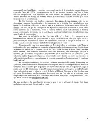 como manifestación del Padre, y también como manifestación de la historia del mundo. Como se
expresaba Pablo VI (1975): “Nuestra concepción del ser humano encuentra en Cristo la única
clave de interpretación”. Los Ejercicios, por tanto, llevan a un encuentro con Cristo que es la
Palabra definitiva del Padre y del hombre, esto es, es la medida de todas las acciones y de todas
las elecciones de la humanidad.
En los Ejercicios son también escuchados los signos de los tiempos, esto es, las
situaciones concretas, las exigencias y los momentos de la historia. Son escuchados en una
operación de análisis crítico que lo somete todo a la persona de Jesús como norma última del
hombre. Por esto, el que no consigue en los Ejercicios convertirse de corazón a Jesús como
norma definitiva de la humanidad, como al Hombre perfecto en el cual solamente el hombre
puede comprenderse a sí mismo y a la sociedad, no sacará de los Ejercicios sino elementos muy
superficiales de compromiso.
Por tanto, la definición de los Ejercicios (EE. nº 1 final y 21) introduce a un
comportamiento correcto del ejercitante que es aquel de no entrar en ellos con algún afecto o
preocupación por determinadas formas de compromiso, sino con el coraje de referir todo (la
propia vida, la visión del mundo y de la historia) a la persona de Jesús.
Concretamente, ¿qué cosa quiere decir eso de referir todo a la persona de Jesús? Toda la
cristología podrá ser evocada a este propósito: ella examina los títulos que expresan el misterio de
la persona de Jesús (Hijo el Hombre, Siervo de Yavé, Verbo de Dios, Hijo de Dios) y su obra
(Jesús redentor, Juez universal, instaurador del Reino mesiánico, juez escatológico de toda la
realidad). ¿Es indiferente cualquiera de estos tratados en el transcurso de los Ejercicios? ¿Será
suficiente meditar largamente alguno de estos tratados sobre Cristo, sea sobre sus misterios o
sobre sus títulos redentores o esenciales de su persona, para realizar el encuentro con Él propio de
los Ejercicios?
En esto (frecuentemente y por no tener claro este punto) se habla mucho de Cristo en los
Ejercicios, se hace una serie de meditaciones cristológicas, pero no se tiene presente los puntos de
referencia más adecuados para disponer a una verdadera adhesión a Él, a un poner en juego la
propia vida por Él. Ciertamente es posible seguir diversos temas cristológicos y meditarlos con
fruto enfrentándose con el misterio central de la fe: el Hijo de Dios que se hizo hombre para
salvarnos. Sin embargo, es absolutamente importante que los Ejercicios no se reduzcan a una
simple exposición meditativa de la cristología porque ellos no son una “teología meditada” sino
que deben conducir a la entrega total a Cristo.
(La cual conduce a la identificación progresiva con el ser y el hacer de Jesús. Será tarea
paulatinamente creciente durante toda la vida).

4

 