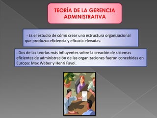 TEORÍA DE LA GERENCIA
ADMINISTRATIVA

- Es el estudio de cómo crear una estructura organizacional

que produzca eficiencia y eficacia elevadas.
- Dos de las teorías más influyentes sobre la creación de sistemas

eficientes de administración de las organizaciones fueron concebidas en
Europa: Max Weber y Henri Fayol.

 