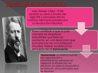 Max Weber (1864- 1920)
escribió su obra a finales del
siglo XIX y principios del XX,
cuando Alemania pasaba por
su revolución industrial.
Para contribuir a que su país
manejar las empresas
industriales que iban en
aumento, en una época en que
luchaba por ser una potencia
mundial, Weber estableció los
principios de la burocracia.
*burocracia: un sistema formal
de organización y
administración pensado en
asegurar la eficiencia y la
eficacia. Un sistema burocrático
se basa en cinco principios que
se resumen

 