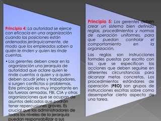 Principio 5: Los gerentes deben
Principio 4: La autoridad se ejerce
con eficacia en una organización
cuando las posiciones están
ordenadas jerárquicamente, de
modo que los empleados saben a
quién le rinden y quien les rinde
cuentas.
• Los gerentes deben crear en la
organización una jerarquía de
autoridad que aclare quien le
rinde cuentas a quien y a quien
deben acudir jefes y trabajadores,
si surgen conflictos o problemas.
Este principio es muy importante en
las fuerzas armadas, FBI, CIA y otras
organizaciones que se ocupan de
asuntos delicados que podrán
tener repercusiones graves. Es
crucial que los administradores de
todos los niveles de la jerarquía
puedan responsabilizar a sus

crear un sistema bien definido
reglas, procedimientos y normas
de operación uniformes, para
que
puedan
controlar
el
comportamiento
en
la
organización.
Las reglas son instrucciones
formales puestas por escrito con
las que se especifican las
acciones que deben seguirse en
diferentes circunstancias para
alcanzar metas concretas. Los
procedimientos estándares de
operación (PEO) son grupos de
instrucciones escritas sobre como
desempeñar cierto aspecto de
una tarea.

 