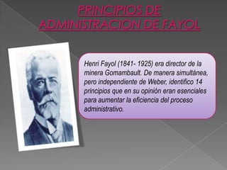 Henri Fayol (1841- 1925) era director de la
minera Gomambault. De manera simultánea,
pero independiente de Weber, identifico 14
principios que en su opinión eran esenciales
para aumentar la eficiencia del proceso
administrativo.

 