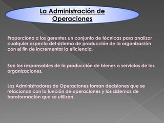 La Administración de
Operaciones
Proporciona a los gerentes un conjunto de técnicas para analizar
cualquier aspecto del sistema de producción de la organización
con el fin de incrementar la eficiencia.

Son los responsables de la producción de bienes o servicios de las
organizaciones.
Los Administradores de Operaciones toman decisiones que se
relacionan con la función de operaciones y los sistemas de
transformación que se utilizan.

 