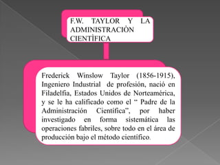 F.W. TAYLOR Y LA
ADMINISTRACIÒN
CIENTÌFICA

Frederick Winslow Taylor (1856-1915),
Ingeniero Industrial de profesión, nació en
Filadelfia, Estados Unidos de Norteamérica,
y se le ha calificado como el “ Padre de la
Administración Científica”, por haber
investigado en forma sistemática las
operaciones fabriles, sobre todo en el área de
producción bajo el método científico.

 