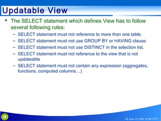 Updatable View
 The SELECT statement which defines View has to follow
several following rules:
–
–
–
–

SELECT statement must not reference to more than one table.
SELECT statement must not use GROUP BY or HAVING clause.
SELECT statement must not use DISTINCT in the selection list.
SELECT statement must not reference to the view that is not
updateable
– SELECT statement must not contain any expression (aggregates,
functions, computed columns…)

10

Hệ quản trị CSDL @ BM HTTT

 