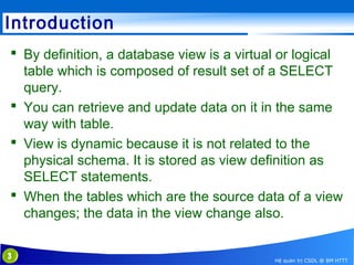 Introduction
 By definition, a database view is a virtual or logical
table which is composed of result set of a SELECT
query.
 You can retrieve and update data on it in the same
way with table.
 View is dynamic because it is not related to the
physical schema. It is stored as view definition as
SELECT statements.
 When the tables which are the source data of a view
changes; the data in the view change also.
3

Hệ quản trị CSDL @ BM HTTT

 