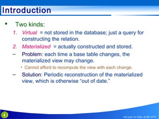 Introduction


Two kinds:
1. Virtual = not stored in the database; just a query for
constructing the relation.
2. Materialized = actually constructed and stored.
– Problem: each time a base table changes, the
materialized view may change.
• Cannot afford to recompute the view with each change.

–

4

Solution: Periodic reconstruction of the materialized
view, which is otherwise “out of date.”

Hệ quản trị CSDL @ BM HTTT

 