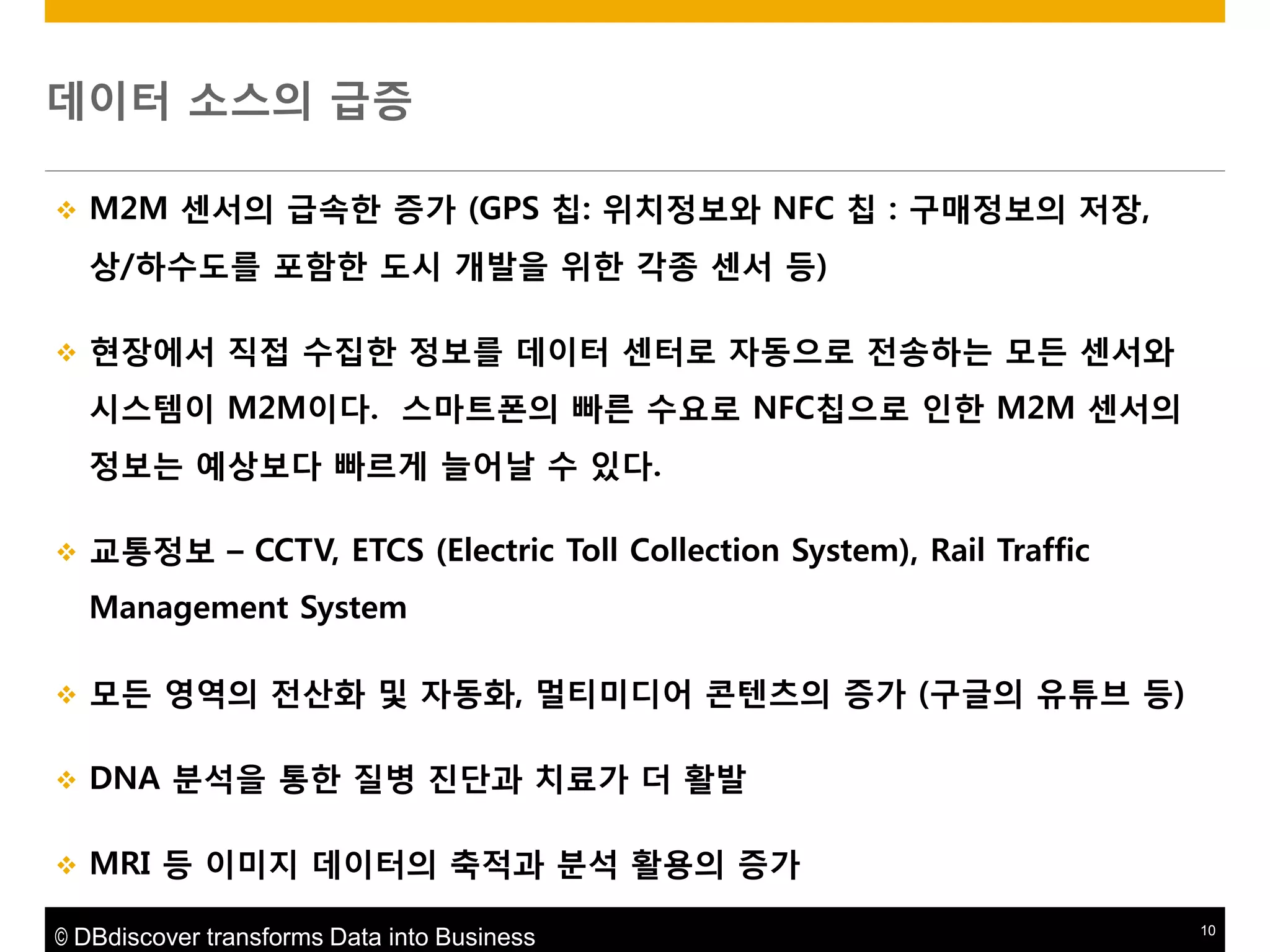 데이터 소스의 급증


M2M 센서의 급속한 증가 (GPS 칩: 위치정보와 NFC 칩 : 구매정보의 저장,
상/하수도를 포함한 도시 개발을 위한 각종 센서 등)



현장에서 직접 수집한 정보를 데이터 센터로 자동으로 젂송하는 모듞 센서와
시스템이 M2M이다. 스마트폮의 빠른 수요로 NFC칩으로 읶한 M2M 센서의
정보는 예상보다 빠르게 늘어날 수 있다.



교통정보 – CCTV, ETCS (Electric Toll Collection System), Rail Traffic
Management System



모듞 영역의 젂산화 및 자동화, 멀티미디어 콘텐츠의 증가 (구글의 유튜브 등)



DNA 붂석을 통한 질병 짂단과 치료가 더 활발



MRI 등 이미지 데이터의 축적과 붂석 활용의 증가

© DBdiscover transforms Data into Business

10

 